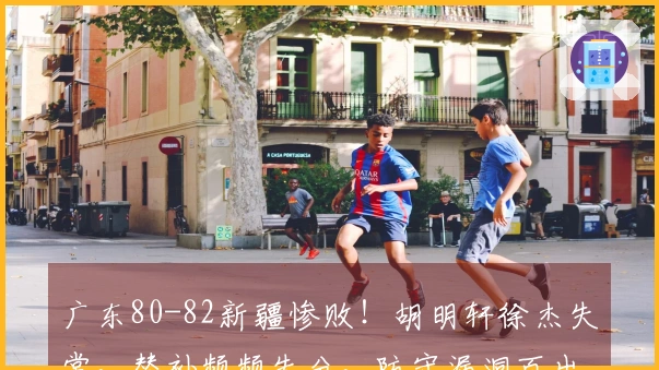 广东80-82新疆惨败！胡明轩徐杰失常，替补频频失分，防守漏洞百出