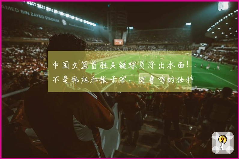 中国女篮首胜关键球员浮出水面！不是韩旭和张子宇，宫鲁鸣的独特决策成关键