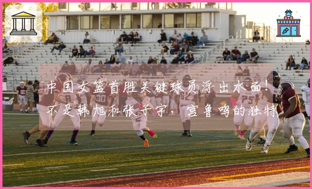 中国女篮首胜关键球员浮出水面！不是韩旭和张子宇，宫鲁鸣的独特决策成关键