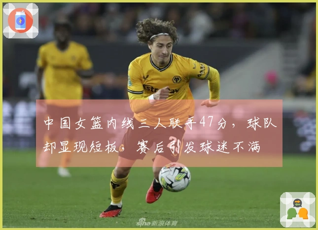 中国女篮内线三人联手47分，球队却显现短板，赛后引发球迷不满