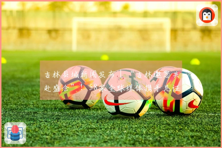 吉林县域新闻发布｜“吉林邀您共赴盛会”！58家全球媒体携手见证。