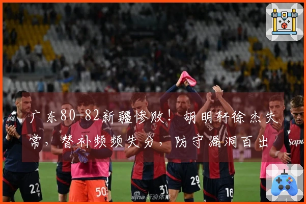 广东80-82新疆惨败！胡明轩徐杰失常，替补频频失分，防守漏洞百出