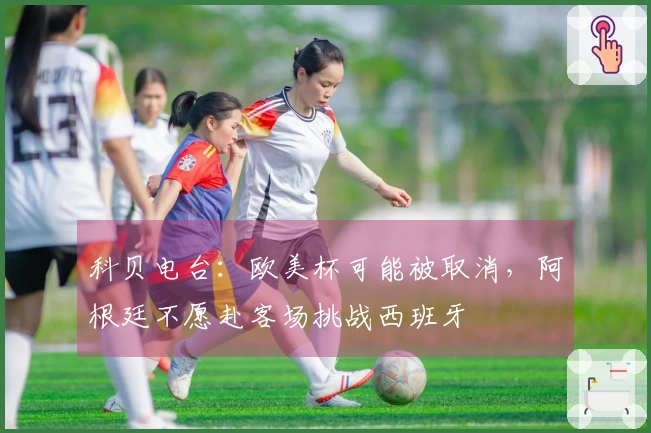 科贝电台：欧美杯可能被取消，阿根廷不愿赴客场挑战西班牙