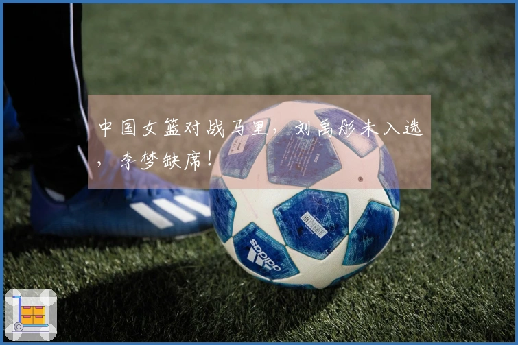 中国女篮对战马里，刘禹彤未入选，李梦缺席！