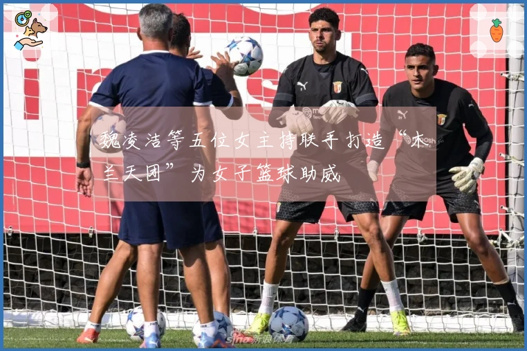 魏凌洁等五位女主持联手打造“木兰天团”为女子篮球助威