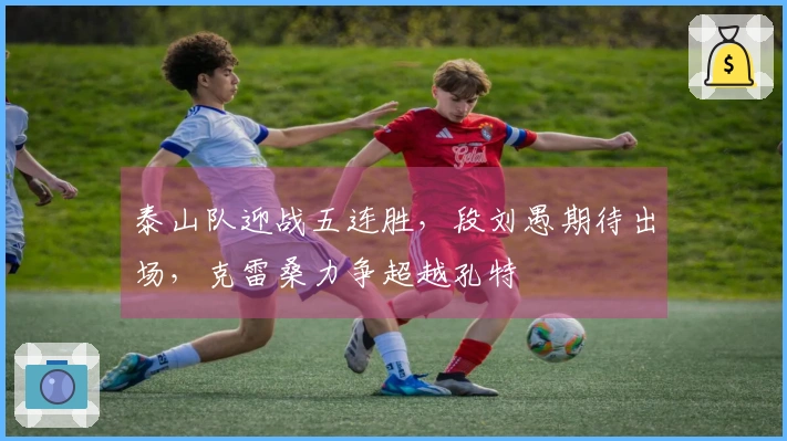 泰山队迎战五连胜，段刘愚期待出场，克雷桑力争超越孔特