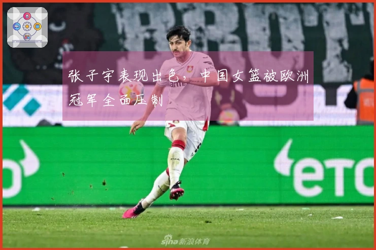 张子宇表现出色，中国女篮被欧洲冠军全面压制