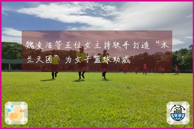 魏凌洁等五位女主持联手打造“木兰天团”为女子篮球助威
