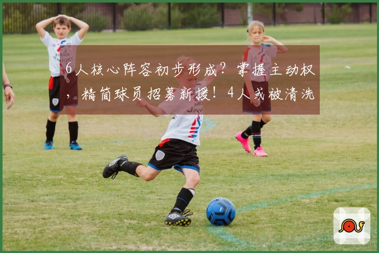 6人核心阵容初步形成？掌握主动权，精简球员招募新援！4人或被清洗。
