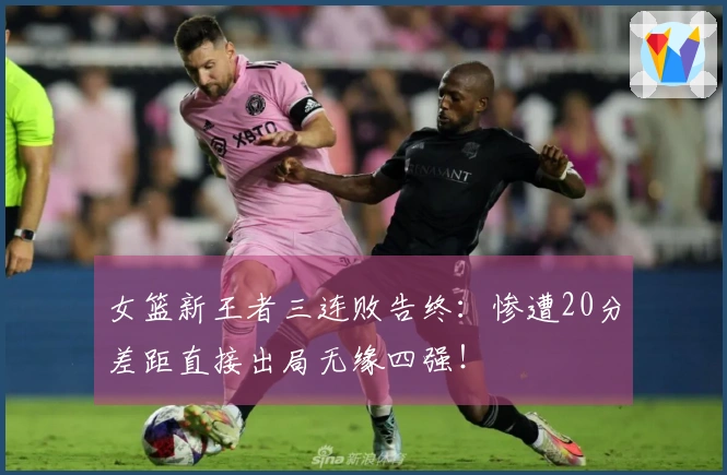 女篮新王者三连败告终：惨遭20分差距直接出局无缘四强！